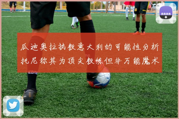 瓜迪奥拉执教意大利的可能性分析托尼称其为顶尖教练但非万能魔术师