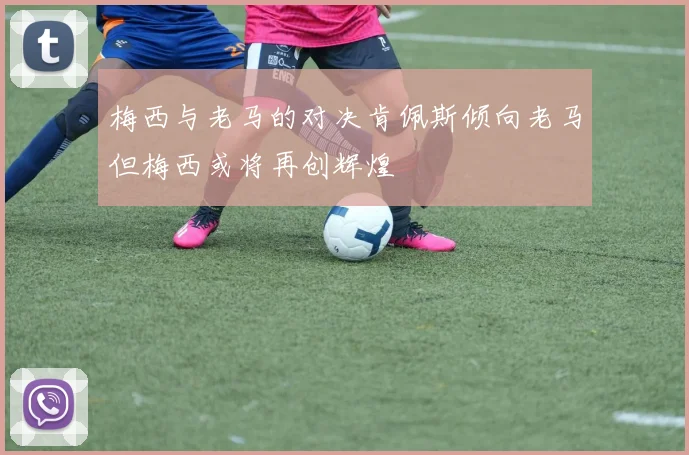 梅西与老马的对决肯佩斯倾向老马但梅西或将再创辉煌