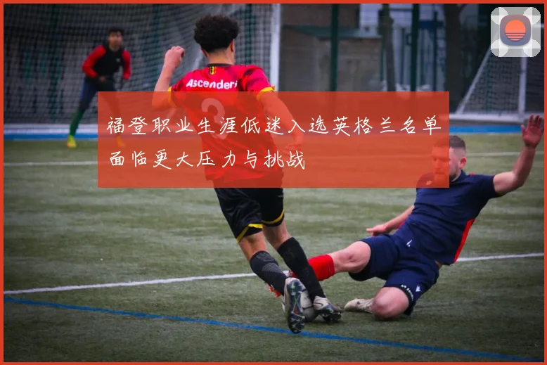 福登职业生涯低迷入选英格兰名单面临更大压力与挑战
