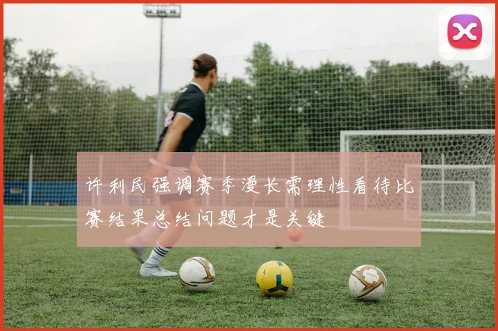 许利民强调赛季漫长需理性看待比赛结果总结问题才是关键
