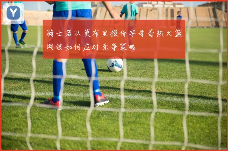 骑士若以莫布里报价字母哥热火篮网该如何应对竞争策略