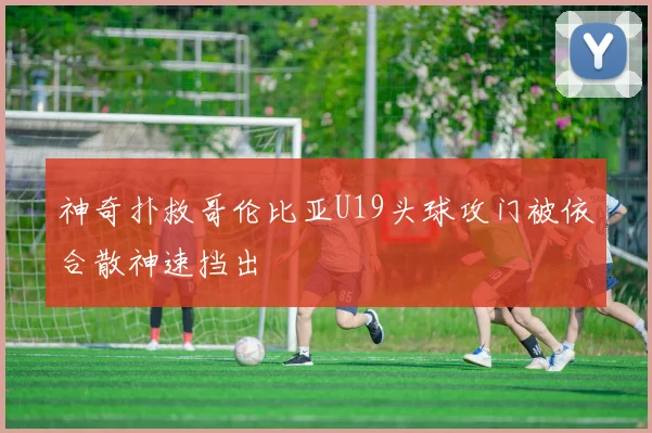 神奇扑救哥伦比亚U19头球攻门被依合散神速挡出
