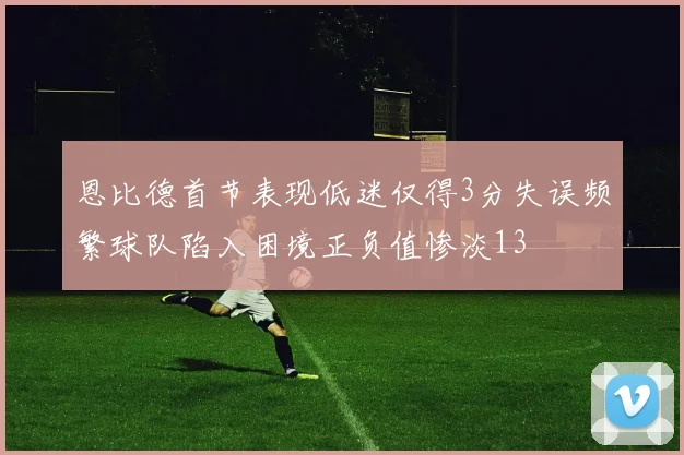 恩比德首节表现低迷仅得3分失误频繁球队陷入困境正负值惨淡13