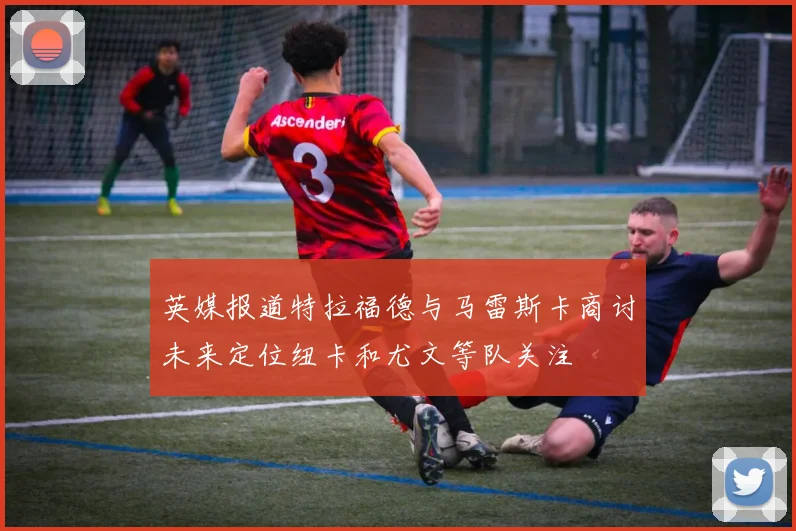 英媒报道特拉福德与马雷斯卡商讨未来定位纽卡和尤文等队关注