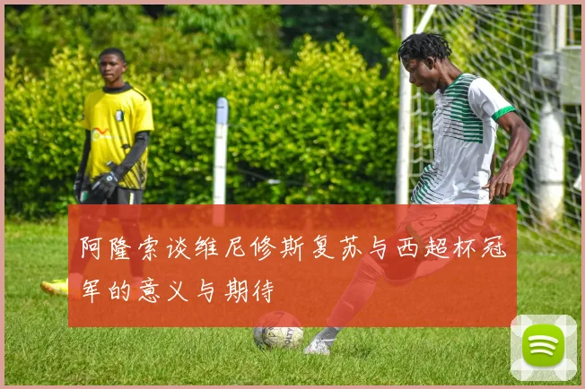 阿隆索谈维尼修斯复苏与西超杯冠军的意义与期待