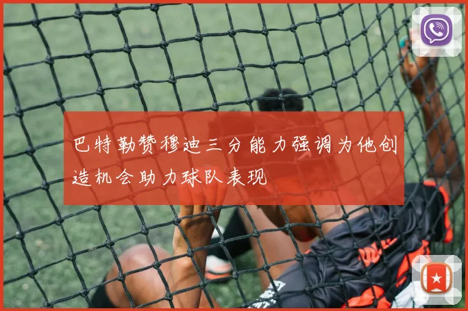 巴特勒赞穆迪三分能力强调为他创造机会助力球队表现