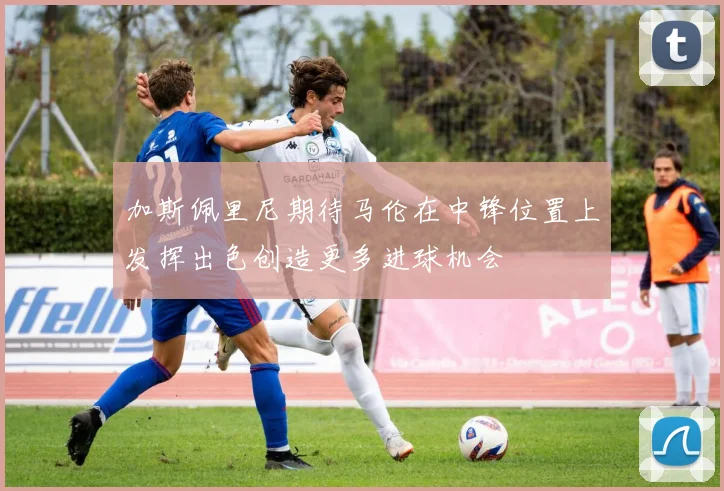 加斯佩里尼期待马伦在中锋位置上发挥出色创造更多进球机会