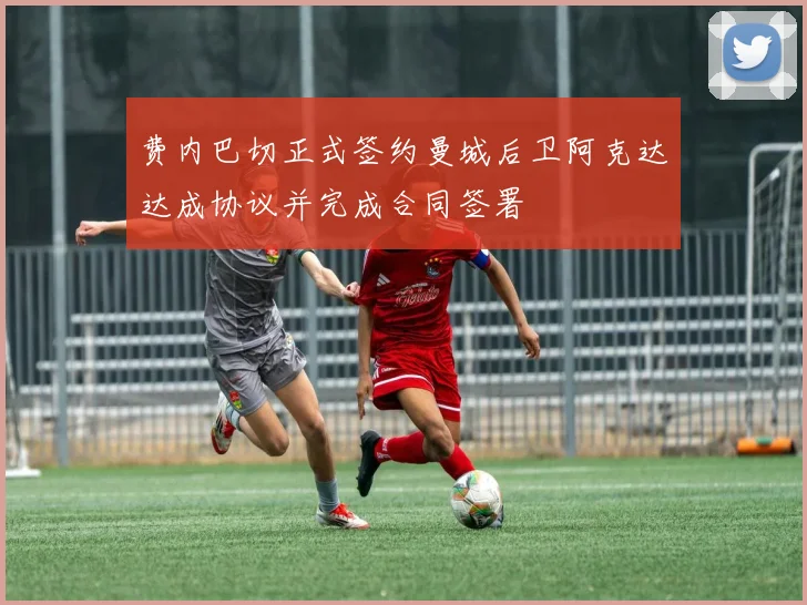 费内巴切正式签约曼城后卫阿克达达成协议并完成合同签署