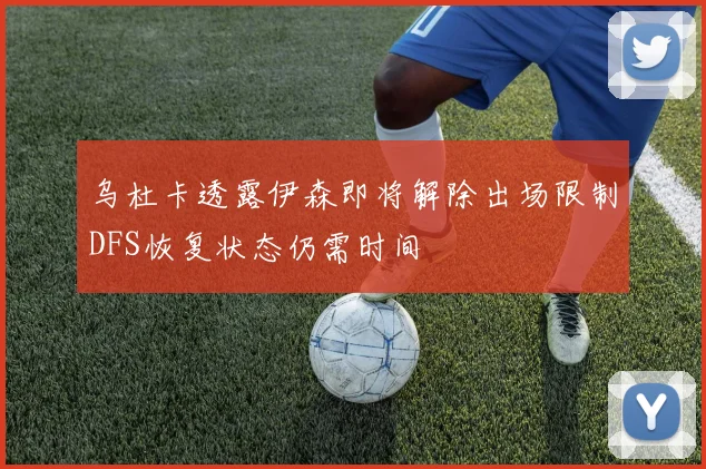 乌杜卡透露伊森即将解除出场限制DFS恢复状态仍需时间