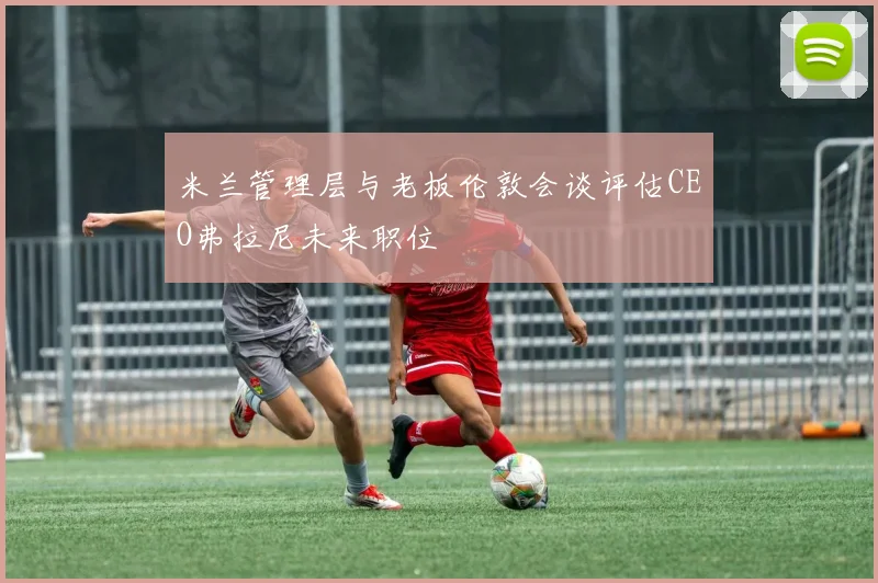 米兰管理层与老板伦敦会谈评估CEO弗拉尼未来职位